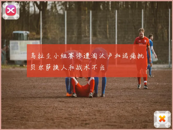 乌拉圭小组赛惨遭淘汰卢加诺痛批贝尔萨换人和战术不当