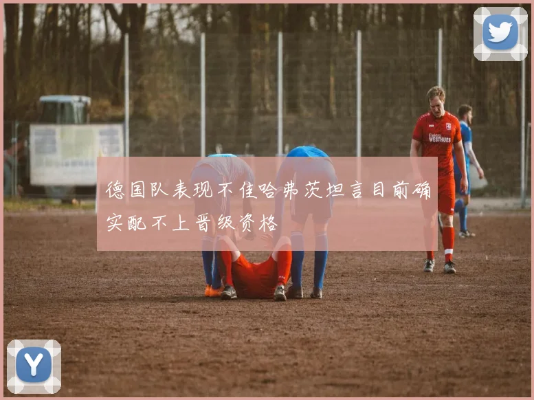 德国队表现不佳哈弗茨坦言目前确实配不上晋级资格