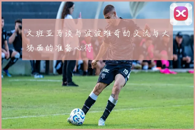 文班亚马谈与波波维奇的交流与大场面的准备心得