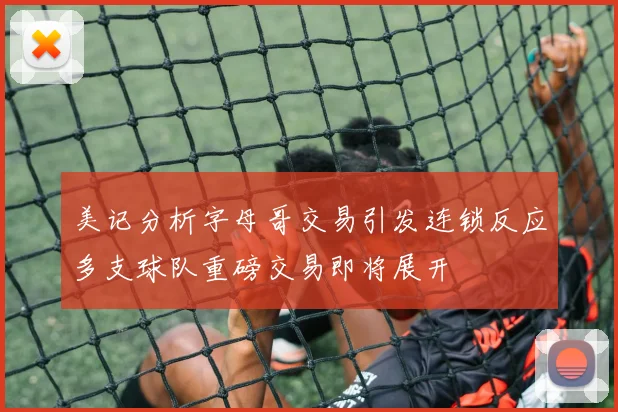 美记分析字母哥交易引发连锁反应多支球队重磅交易即将展开
