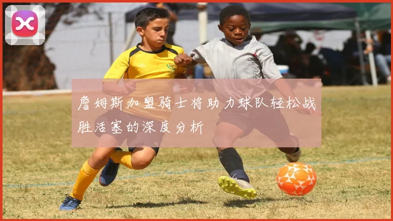 詹姆斯加盟骑士将助力球队轻松战胜活塞的深度分析