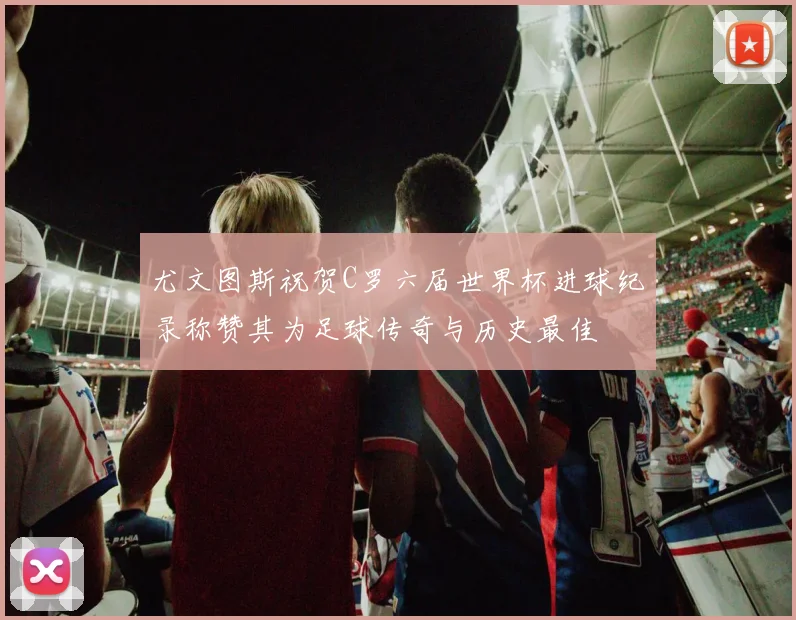尤文图斯祝贺C罗六届世界杯进球纪录称赞其为足球传奇与历史最佳