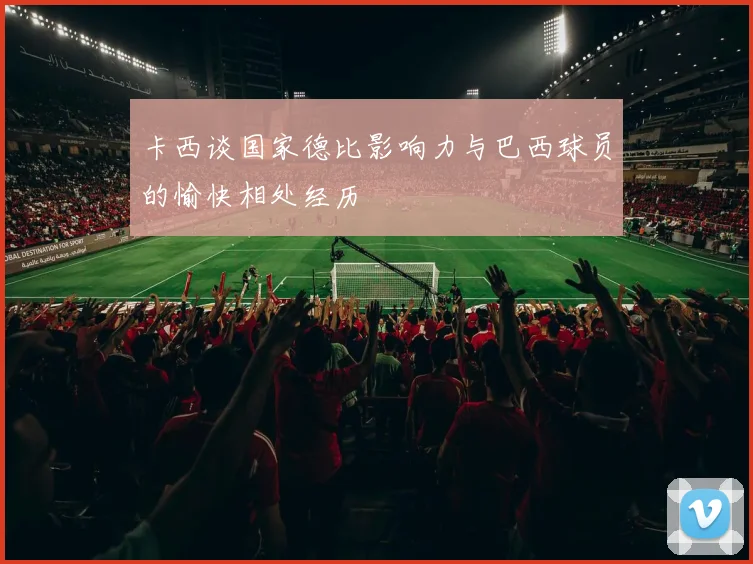 卡西谈国家德比影响力与巴西球员的愉快相处经历