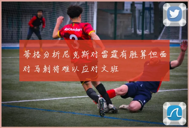 蒂格分析尼克斯对雷霆有胜算但面对马刺将难以应对文班