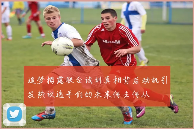 追梦揭露联合试训真相背后动机引发热议选手们的未来何去何从