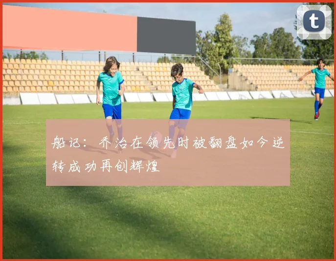船记：乔治在领先时被翻盘如今逆转成功再创辉煌