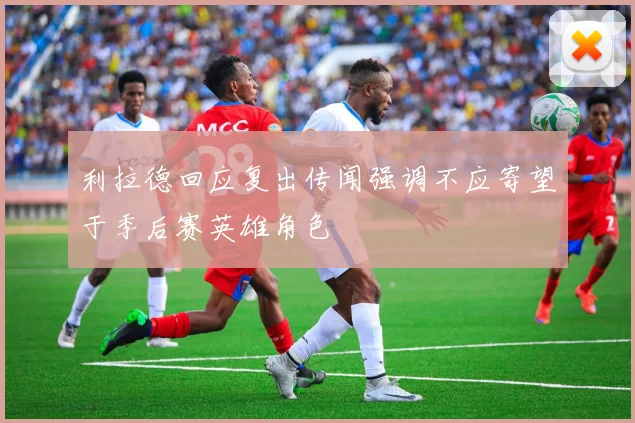 利拉德回应复出传闻强调不应寄望于季后赛英雄角色