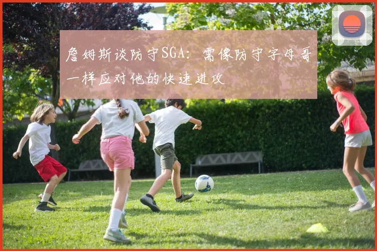 詹姆斯谈防守SGA：需像防守字母哥一样应对他的快速进攻